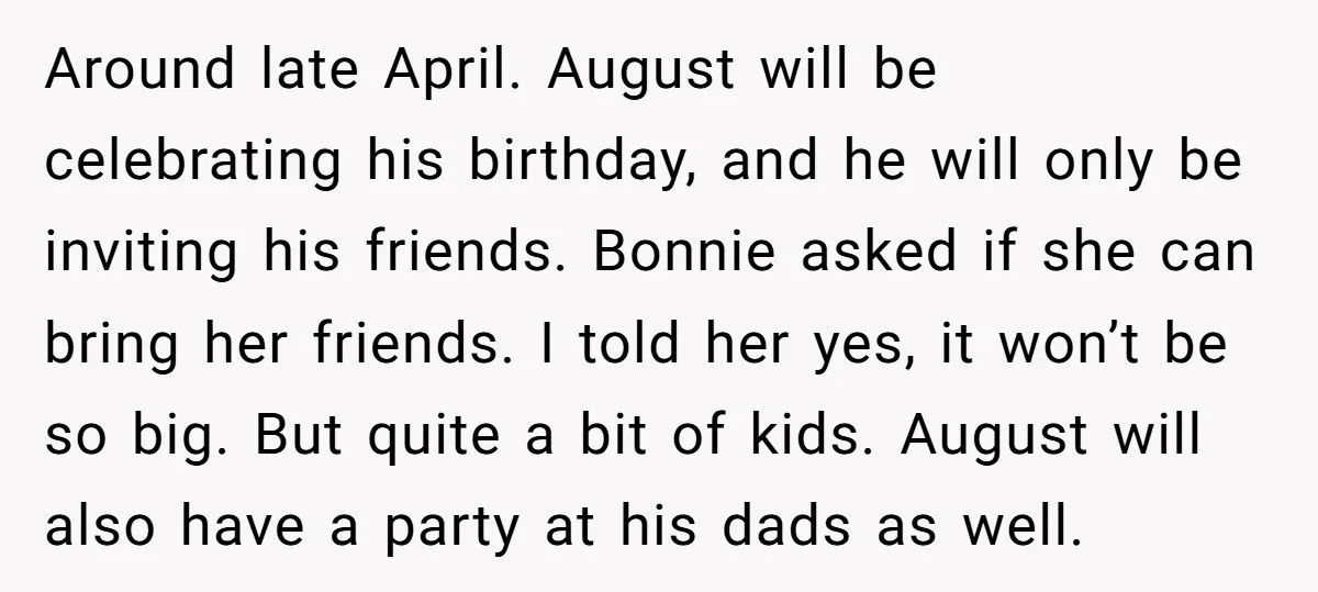 Around late April. August will be celebrating his birthday, and he will only be inviting his friends. Bonnie asked if she can bring her friends. I told her yes, it...