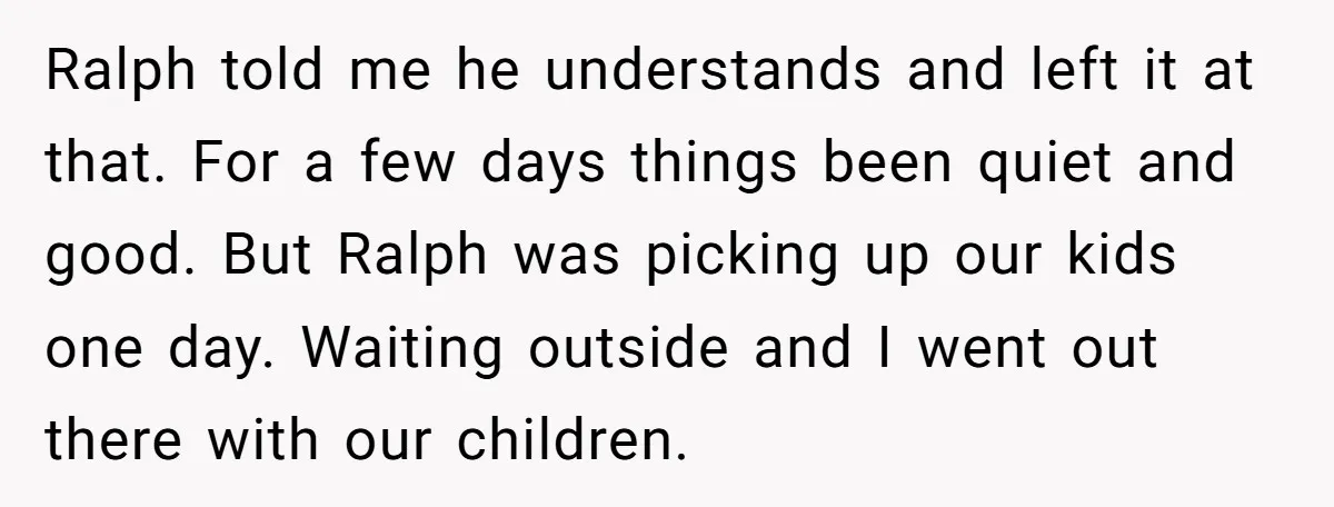 Ralph told me he understands and left it at that. For a few days things been quiet and good. But Ralph was picking up our kids one day. Waiting outside...