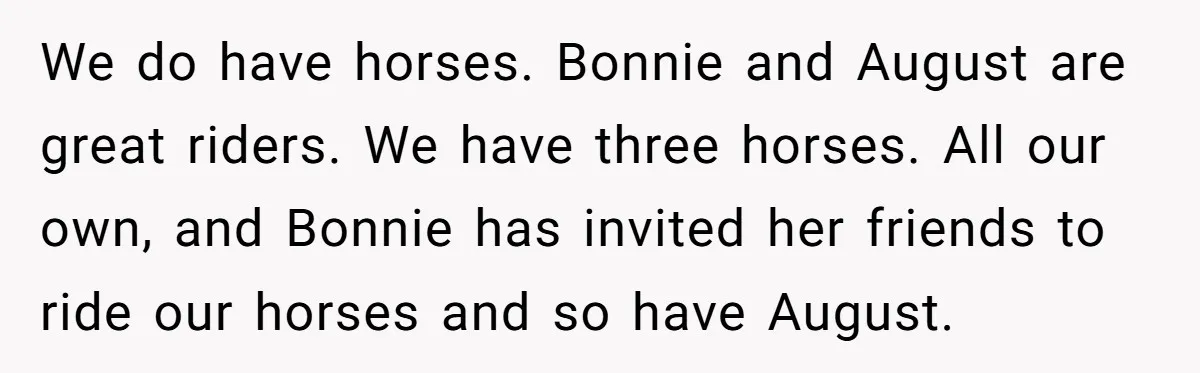 We do have horses. Bonnie and August are great riders. We have three horses. All our own, and Bonnie has invited her friends to ride our horses and so have...