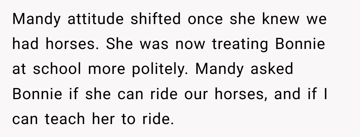 Mandy attitude shifted once she knew we had horses. She was now treating Bonnie at school more politely. Mandy asked Bonnie if she can ride our horses, and if I...