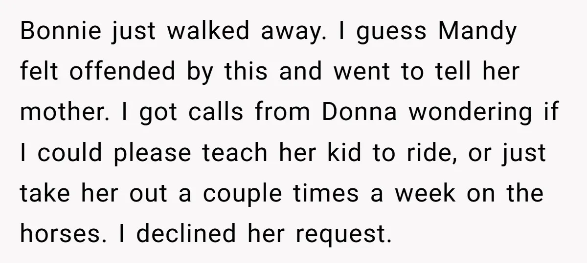 Bonnie just walked away. I guess Mandy felt offended by this and went to tell her mother. I got calls from Donna wondering if I could please teach her kid...