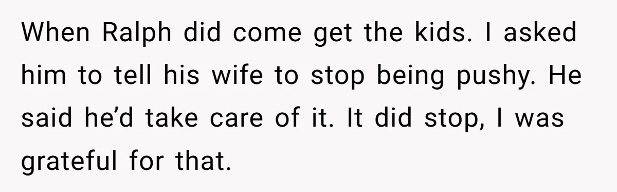 When Ralph did come get the kids. I asked him to tell his wife to stop being pushy. He said he’d take care of it. It did stop, I was...