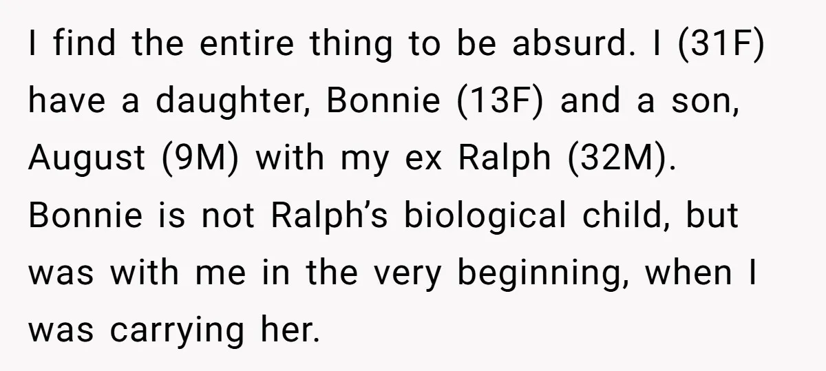 I find the entire thing to be absurd. I (31F) have a daughter, Bonnie (13F) and a son, August (9M) with my ex Ralph (32M). Bonnie is not Ralph’s biological...