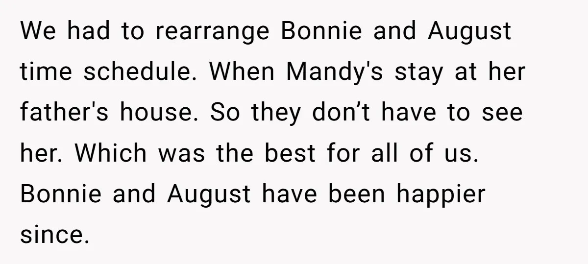 We had to rearrange Bonnie and August time schedule. When Mandy's stay at her father's house. So they don’t have to see her. Which was the best for all of...