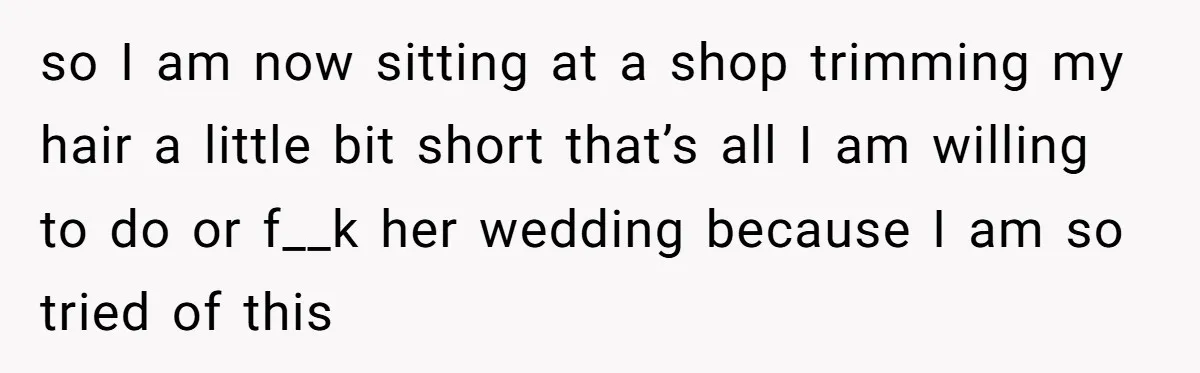 so I am now sitting at a shop trimming my hair a little bit short that’s all I am willing to do or f__k her wedding because I am so...