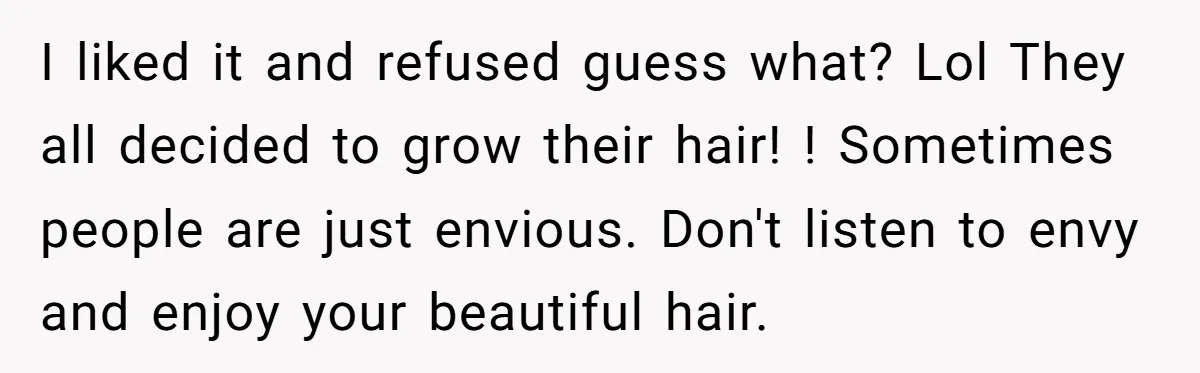 I liked it and refused guess what? Lol They all decided to grow their hair! ! Sometimes people are just envious. Don't listen to envy and enjoy your beautiful hair.