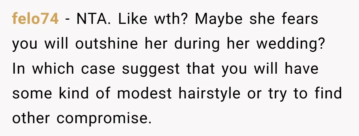 felo74 − NTA. Like wth? Maybe she fears you will outshine her during her wedding? In which case suggest that you will have some kind of modest hairstyle or try...