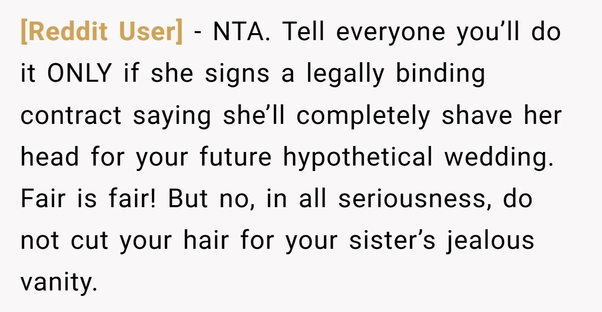 [Reddit User] − NTA. Tell everyone you’ll do it ONLY if she signs a legally binding contract saying she’ll completely shave her head for your future hypothetical wedding. Fair is...