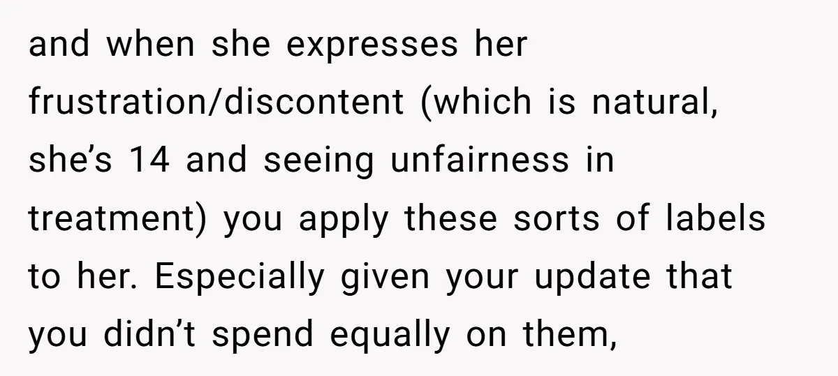 and when she expresses her frustration/discontent (which is natural, she’s 14 and seeing unfairness in treatment) you apply these sorts of labels to her. Especially given your update that you...