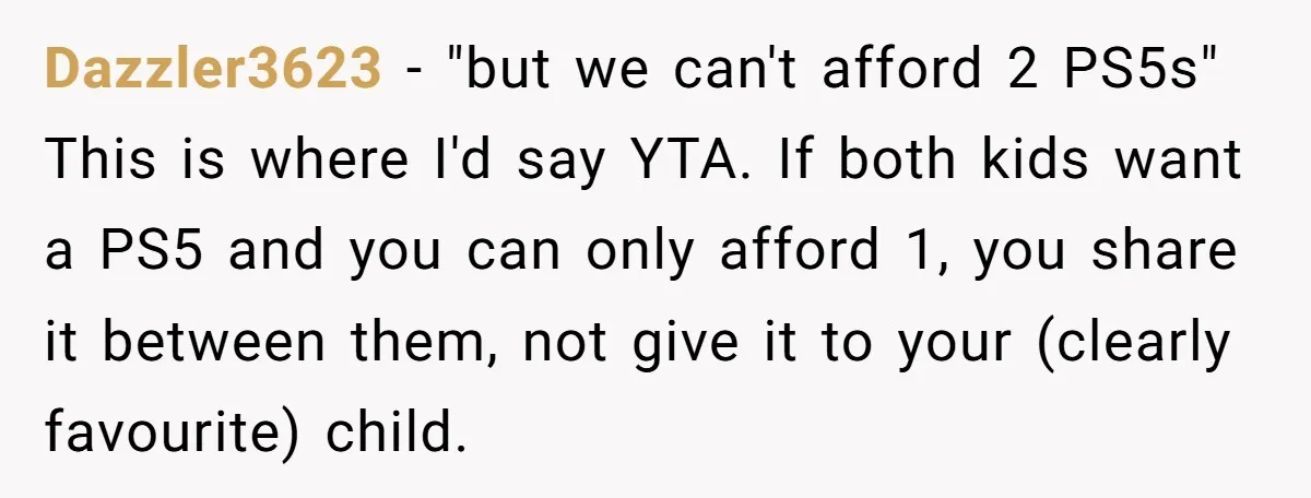 Dazzler3623 − "but we can't afford 2 PS5s" This is where I'd say YTA. If both kids want a PS5 and you can only afford 1, you share it between...