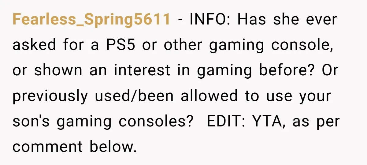 Fearless_Spring5611 − INFO: Has she ever asked for a PS5 or other gaming console, or shown an interest in gaming before? Or previously used/been allowed to use your son's gaming...