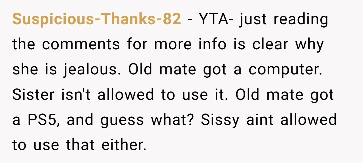 Suspicious-Thanks-82 − YTA- just reading the comments for more info is clear why she is jealous. Old mate got a computer. Sister isn't allowed to use it. Old mate got...