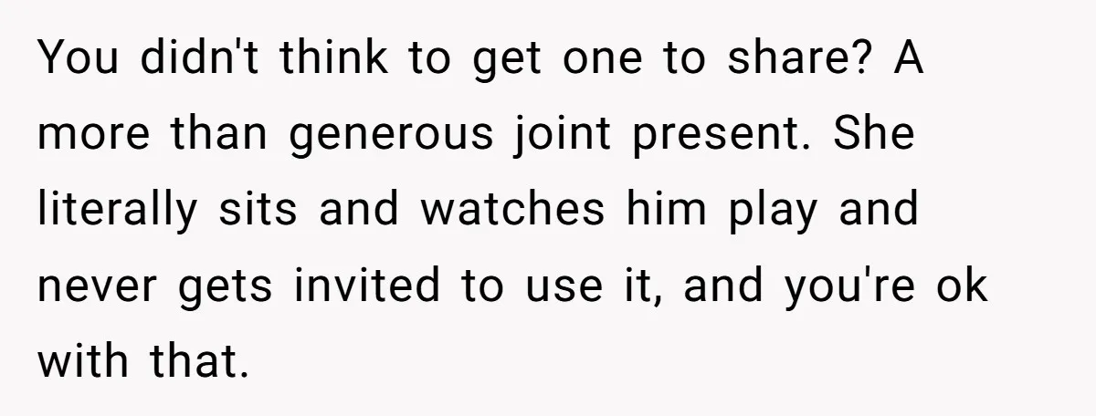 You didn't think to get one to share? A more than generous joint present. She literally sits and watches him play and never gets invited to use it, and you're...