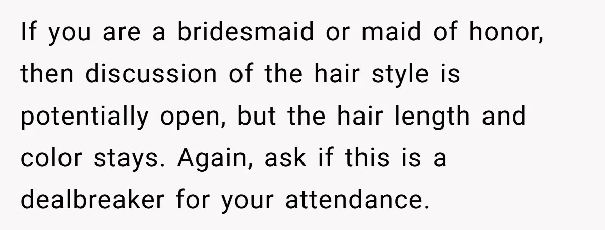 If you are a bridesmaid or maid of honor, then discussion of the hair style is potentially open, but the hair length and color stays. Again, ask if this is...