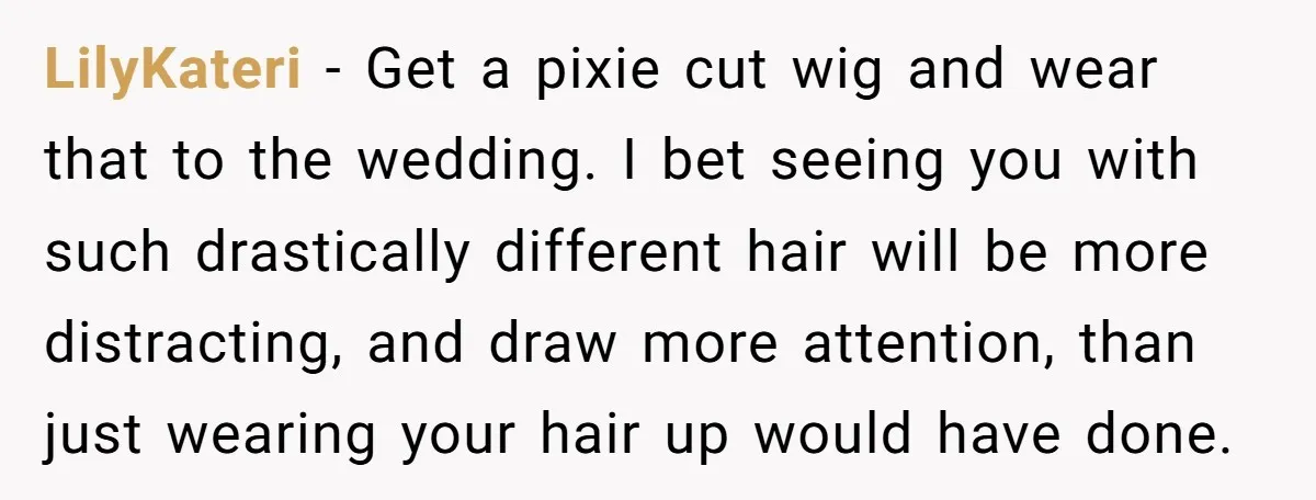 LilyKateri − Get a pixie cut wig and wear that to the wedding. I bet seeing you with such drastically different hair will be more distracting, and draw more attention,...