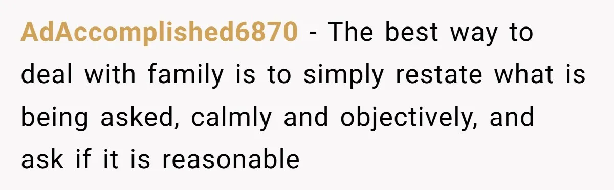AdAccomplished6870 − The best way to deal with family is to simply restate what is being asked, calmly and objectively, and ask if it is reasonable