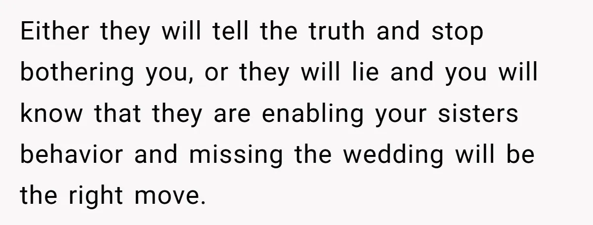Either they will tell the truth and stop bothering you, or they will lie and you will know that they are enabling your sisters behavior and missing the wedding will...