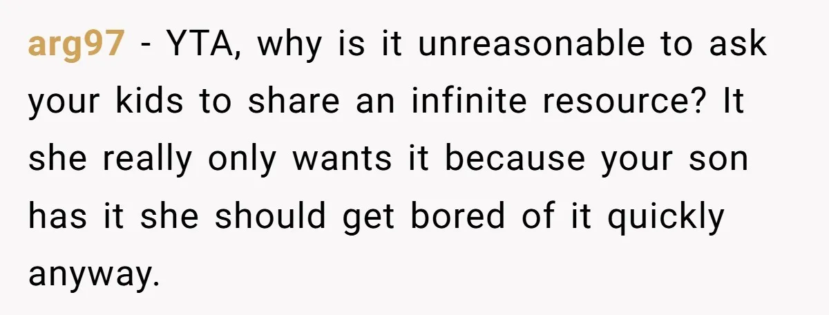 arg97 − YTA, why is it unreasonable to ask your kids to share an infinite resource? It she really only wants it because your son has it she should get...