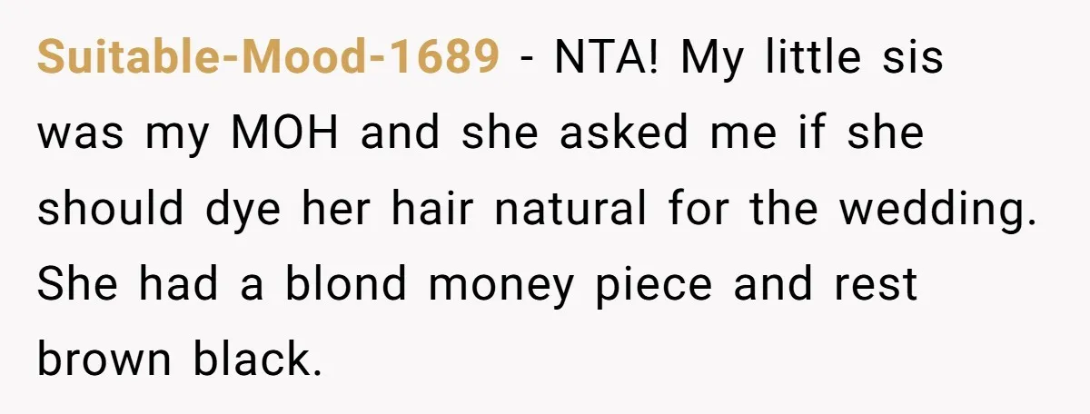 Suitable-Mood-1689 − NTA! My little sis was my MOH and she asked me if she should dye her hair natural for the wedding. She had a blond money piece and...