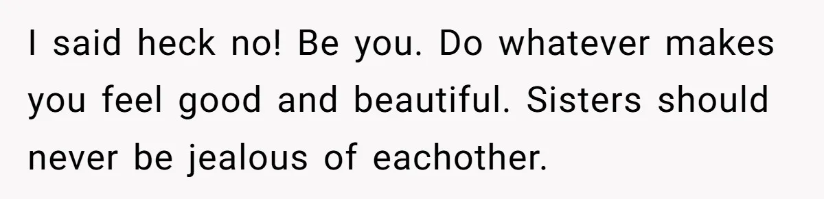 I said heck no! Be you. Do whatever makes you feel good and beautiful. Sisters should never be jealous of eachother.