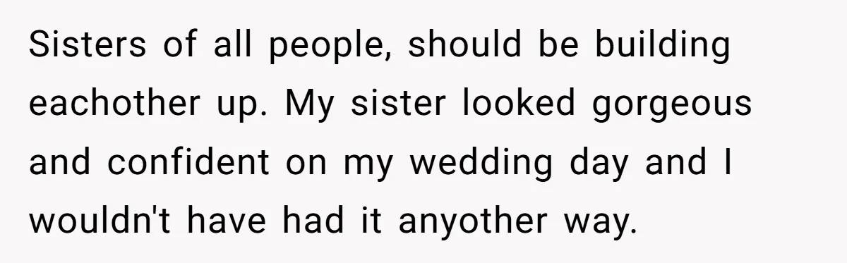 Sisters of all people, should be building eachother up. My sister looked gorgeous and confident on my wedding day and I wouldn't have had it anyother way.