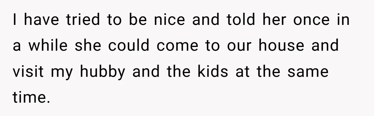 I have tried to be nice and told her once in a while she could come to our house and visit my hubby and the kids at the same time.