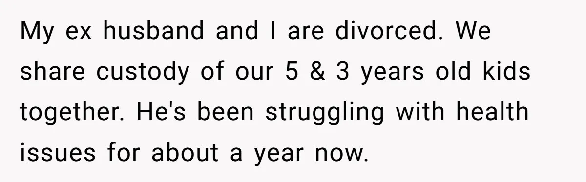 My ex husband and I are divorced. We share custody of our 5 & 3 years old kids together. He's been struggling with health issues for about a year now.