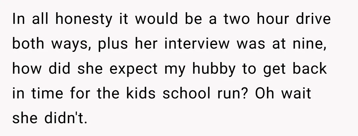 In all honesty it would be a two hour drive both ways, plus her interview was at nine, how did she expect my hubby to get back in time for...
