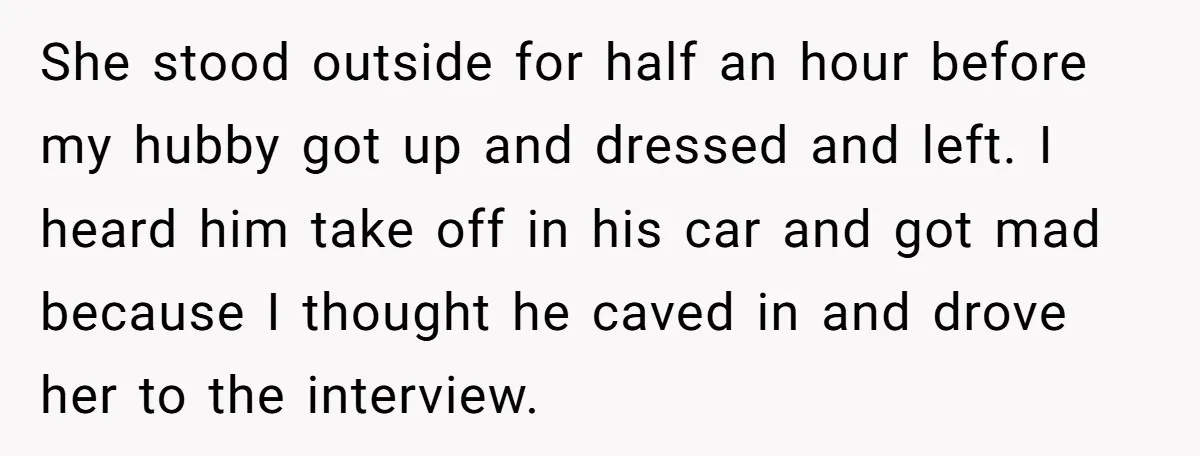 She stood outside for half an hour before my hubby got up and dressed and left. I heard him take off in his car and got mad because I thought...