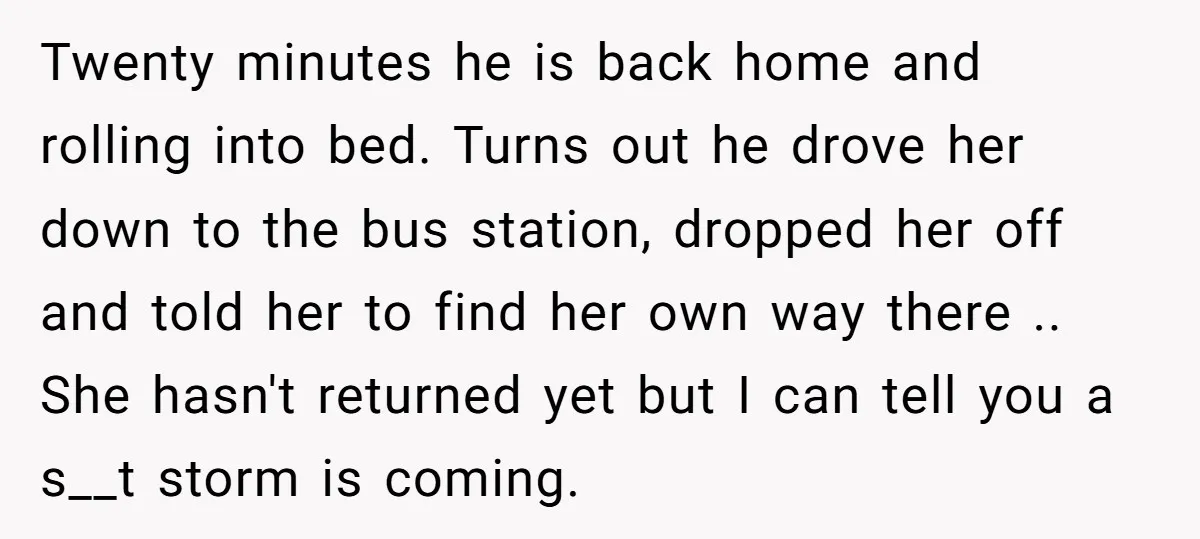 Twenty minutes he is back home and rolling into bed. Turns out he drove her down to the bus station, dropped her off and told her to find her own...