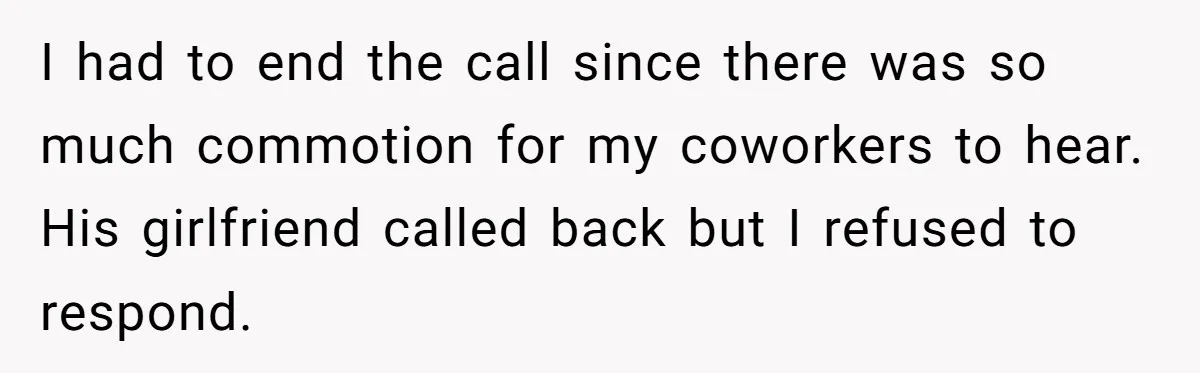 I had to end the call since there was so much commotion for my coworkers to hear. His girlfriend called back but I refused to respond.