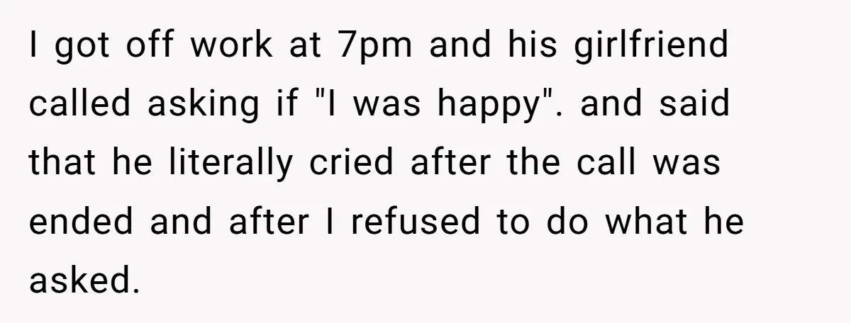 I got off work at 7pm and his girlfriend called asking if "I was happy". and said that he literally cried after the call was ended and after I refused...