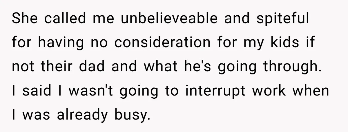 She called me unbelieveable and spiteful for having no consideration for my kids if not their dad and what he's going through. I said I wasn't going to interrupt work...