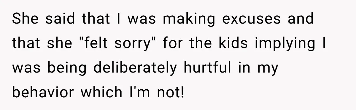 She said that I was making excuses and that she "felt sorry" for the kids implying I was being deliberately hurtful in my behavior which I'm not!