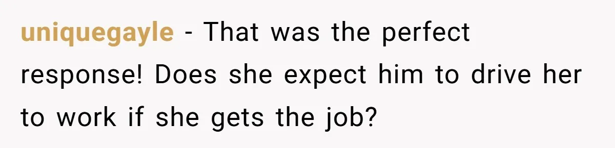 uniquegayle − That was the perfect response! Does she expect him to drive her to work if she gets the job?