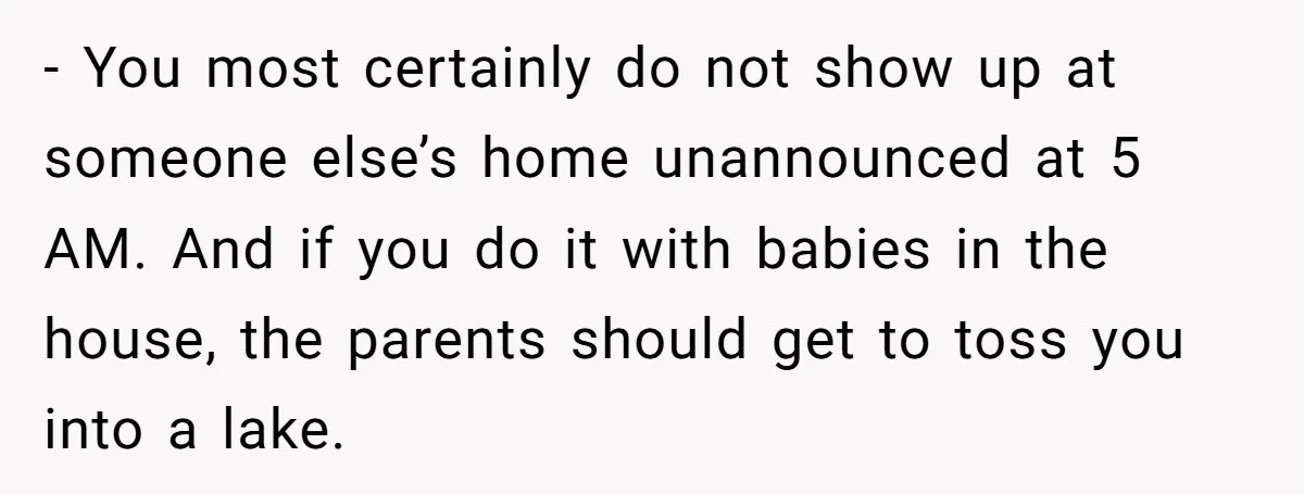- You most certainly do not show up at someone else’s home unannounced at 5 AM. And if you do it with babies in the house, the parents should get...
