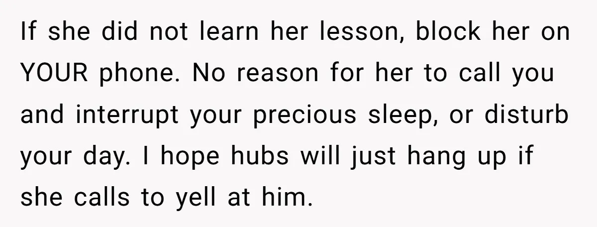 If she did not learn her lesson, block her on YOUR phone. No reason for her to call you and interrupt your precious sleep, or disturb your day. I hope...