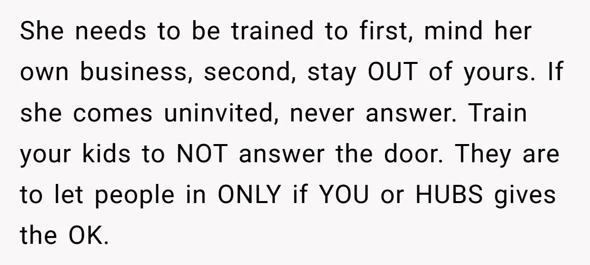 She needs to be trained to first, mind her own business, second, stay OUT of yours. If she comes uninvited, never answer. Train your kids to NOT answer the door....