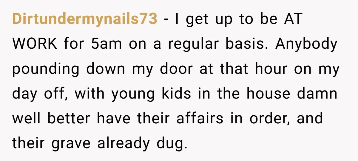 Dirtundermynails73 − I get up to be AT WORK for 5am on a regular basis. Anybody pounding down my door at that hour on my day off, with young kids...