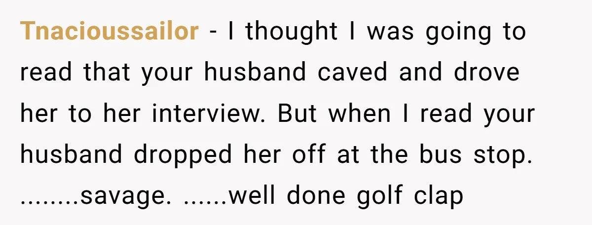 Tnacioussailor − I thought I was going to read that your husband caved and drove her to her interview. But when I read your husband dropped her off at the...