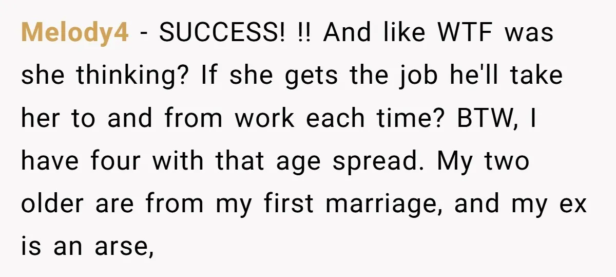 Melody4 − SUCCESS! !! And like WTF was she thinking? If she gets the job he'll take her to and from work each time? BTW, I have four with that...