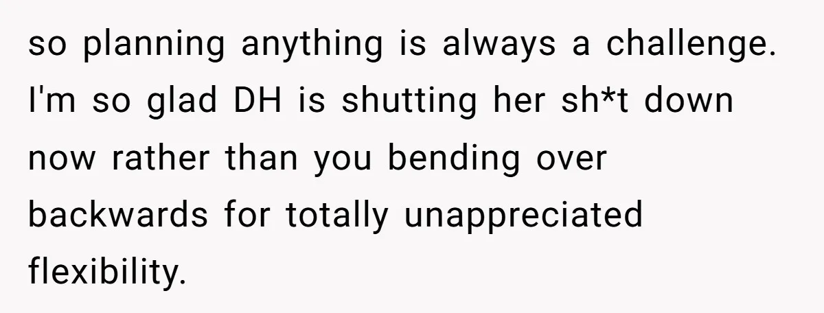 so planning anything is always a challenge. I'm so glad DH is shutting her sh*t down now rather than you bending over backwards for totally unappreciated flexibility.