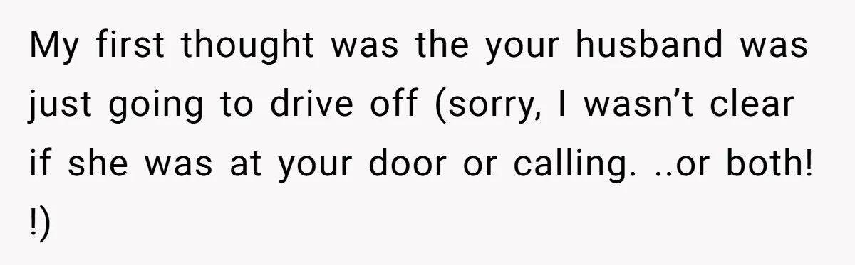 My first thought was the your husband was just going to drive off (sorry, I wasn’t clear if she was at your door or calling. ..or both! !)