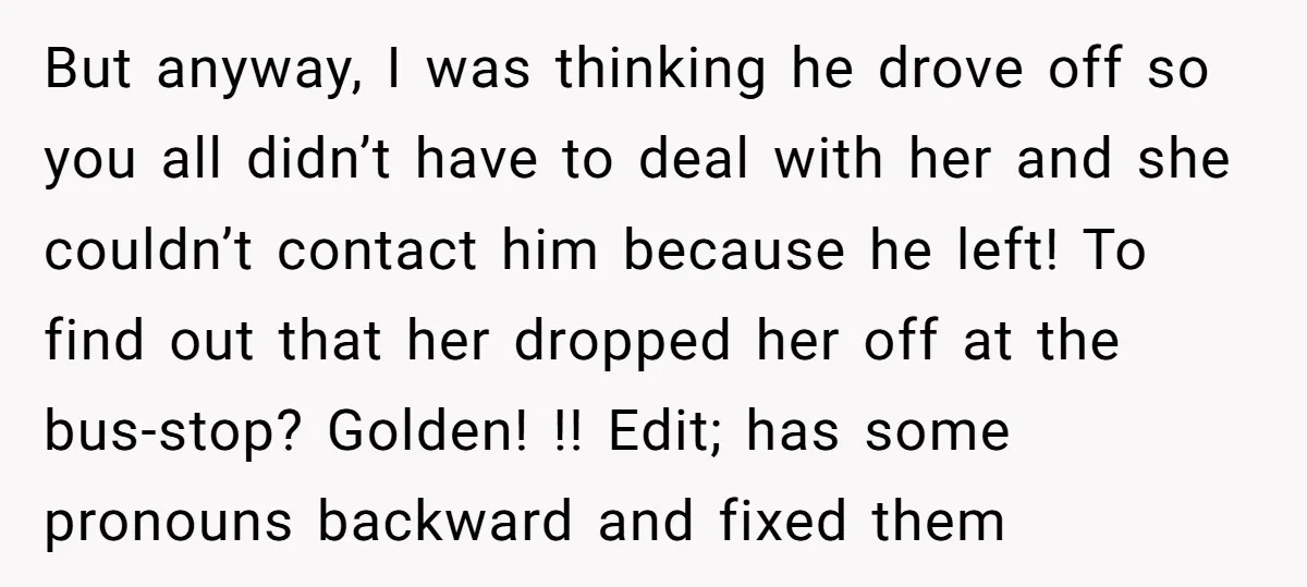 But anyway, I was thinking he drove off so you all didn’t have to deal with her and she couldn’t contact him because he left! To find out that her...