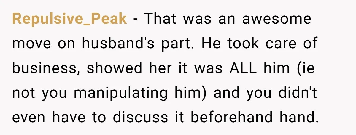 Repulsive_Peak − That was an awesome move on husband's part. He took care of business, showed her it was ALL him (ie not you manipulating him) and you didn't even...