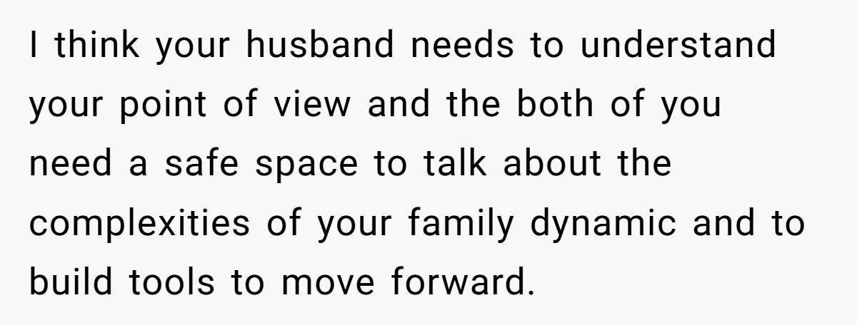 I think your husband needs to understand your point of view and the both of you need a safe space to talk about the complexities of your family dynamic and...