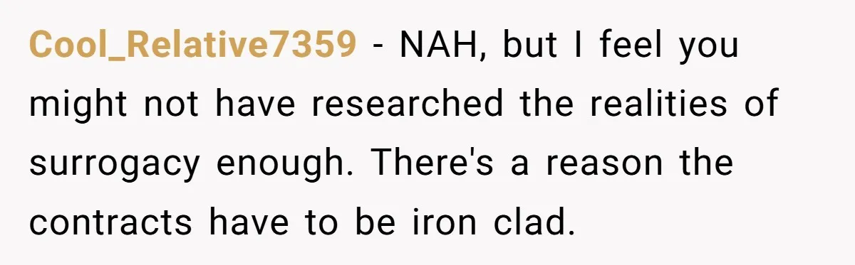 Cool_Relative7359 − NAH, but I feel you might not have researched the realities of surrogacy enough. There's a reason the contracts have to be iron clad.