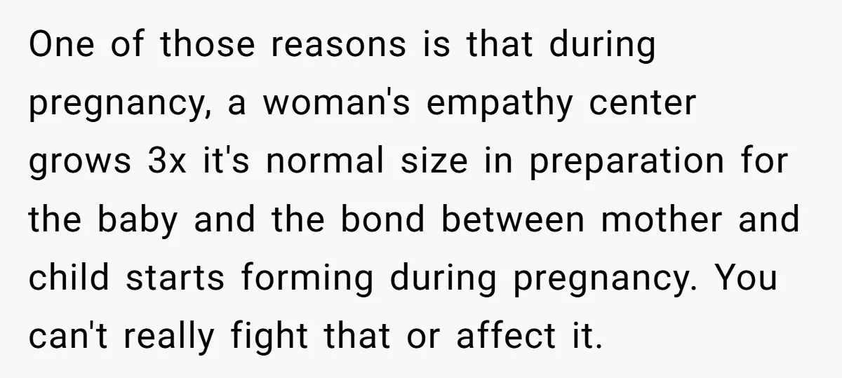 One of those reasons is that during pregnancy, a woman's empathy center grows 3x it's normal size in preparation for the baby and the bond between mother and child starts...