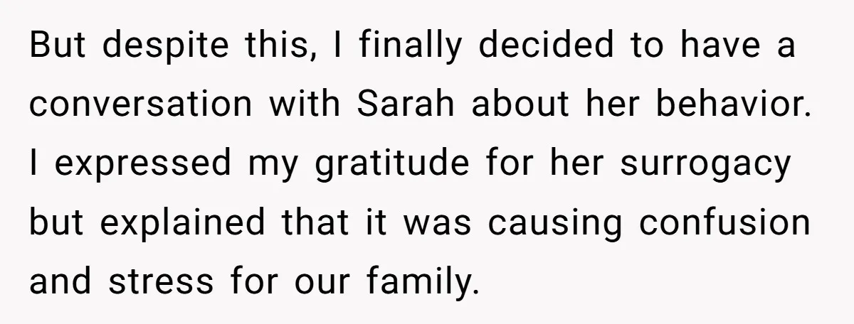 But despite this, I finally decided to have a conversation with Sarah about her behavior. I expressed my gratitude for her surrogacy but explained that it was causing confusion and...