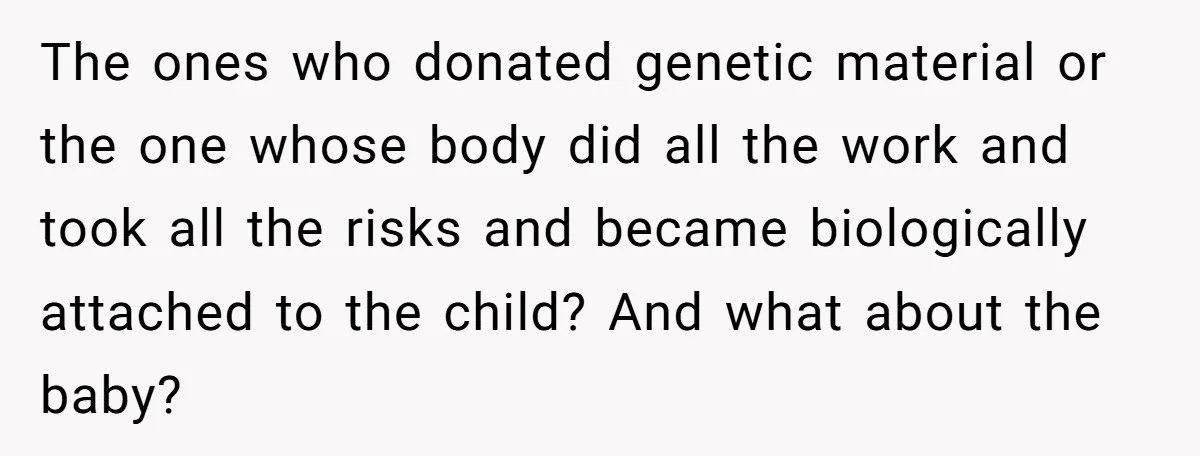 The ones who donated genetic material or the one whose body did all the work and took all the risks and became biologically attached to the child? And what about...